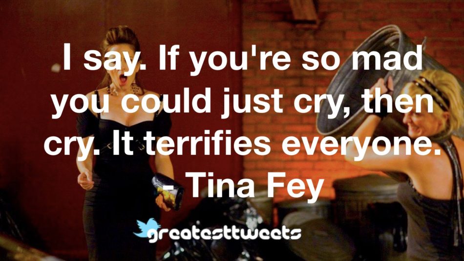 I say. If you're so mad you could just cry, then cry. It terrifies everyone. - Tina Fey