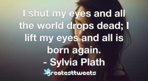 I shut my eyes and all the world drops dead; I lift my eyes and all is born again. - Sylvia Plath