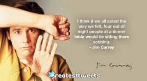 I think if we all acted the way we felt, four out of eight people at a dinner table would be sitting there sobbing. - Jim Carrey