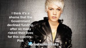 I think it's a shame that the Government declined funding, after so many risked their lives for this country.- Pink