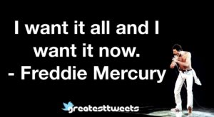 I want it all and I want it now.- Freddie Mercury