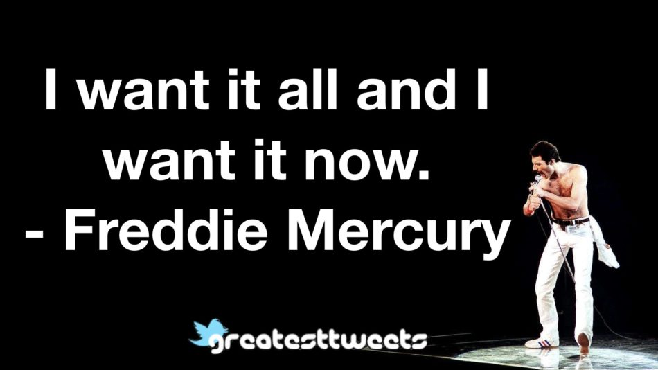 I want it all and I want it now.- Freddie Mercury