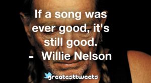 If a song was ever good, it's still good. Willie Nelson