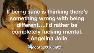 If being sane is thinking there’s something wrong with being different….I’d rather be completely fucking mental. - Angelina Jolie