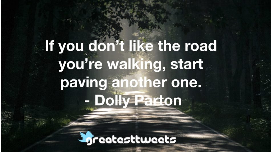 If you don’t like the road you’re walking, start paving another one. - Dolly Parton