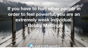 If you have to hurt other people in order to feel powerful, you are an extremely weak individual. - Bobby Mattingly