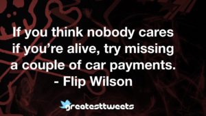If you think nobody cares if you’re alive, try missing a couple of car payments. - Flip Wilson