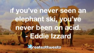If you’ve never seen an elephant ski, you’ve never been on acid. - Eddie Izzard