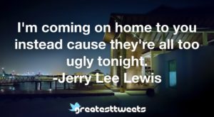 I'm coming on home to you instead cause they're all too ugly tonight. -Jerry Lee Lewis