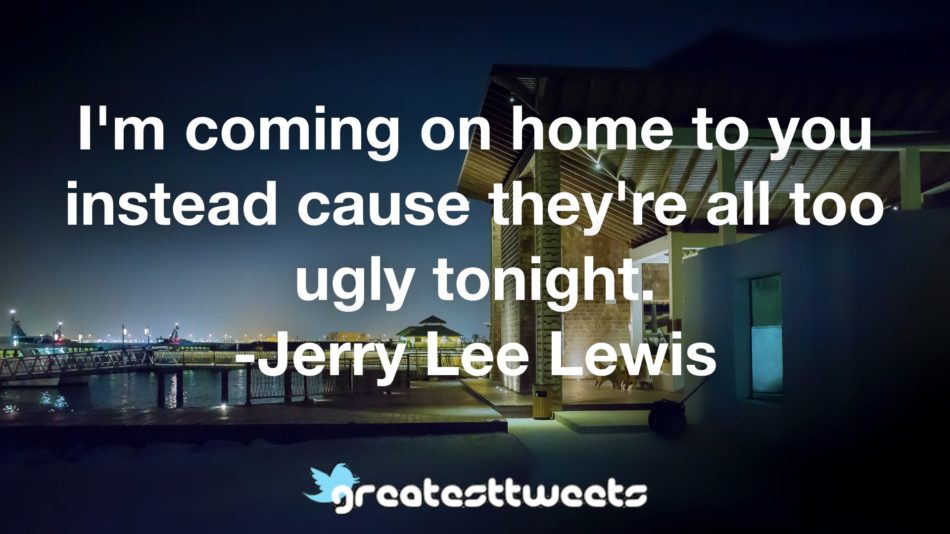 I'm coming on home to you instead cause they're all too ugly tonight. -Jerry Lee Lewis