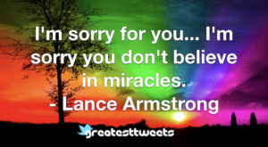 I'm sorry for you... I'm sorry you don't believe in miracles. - Lance Armstrong