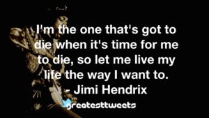 I'm the one that's got to die when it's time for me to die, so let me live my life the way I want to. - Jimi Hendrix