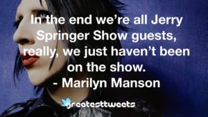 In the end we’re all Jerry Springer Show guests, really, we just haven’t been on the show. - Marilyn Manson