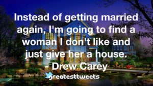 Instead of getting married again, I'm going to find a woman I don't like and just give her a house. - Drew Carey