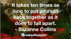 It takes ten times as long to put yourself back together as it does to fall apart. - Suzanne Collins
