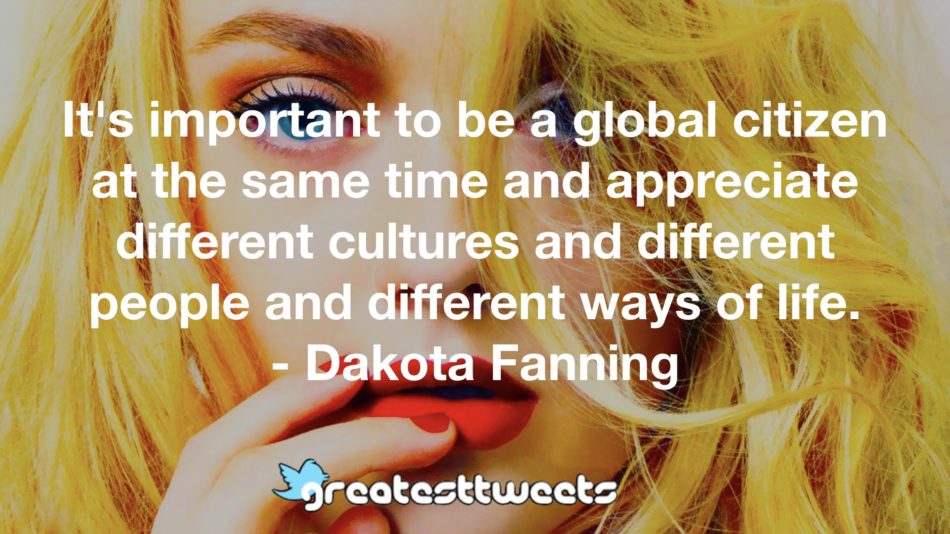 It's important to be a global citizen at the same time and appreciate different cultures and different people and different ways of life. - Dakota Fanning