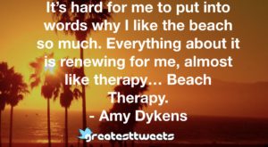 It’s hard for me to put into words why I like the beach so much. Everything about it is renewing for me, almost like therapy… Beach Therapy. - Amy Dykens