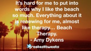 It’s hard for me to put into words why I like the beach so much. Everything about it is renewing for me, almost like therapy… Beach Therapy. - Amy Dykens