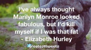 I've always thought Marilyn Monroe looked fabulous, but I'd kill myself if I was that fat - Elizabeth Hurley