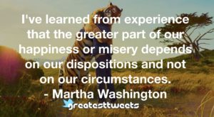 I've learned from experience that the greater part of our happiness or misery depends on our dispositions and not on our circumstances. - Martha Washington
