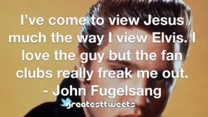 I’ve come to view Jesus much the way I view Elvis. I love the guy but the fan clubs really freak me out. - John Fugelsang