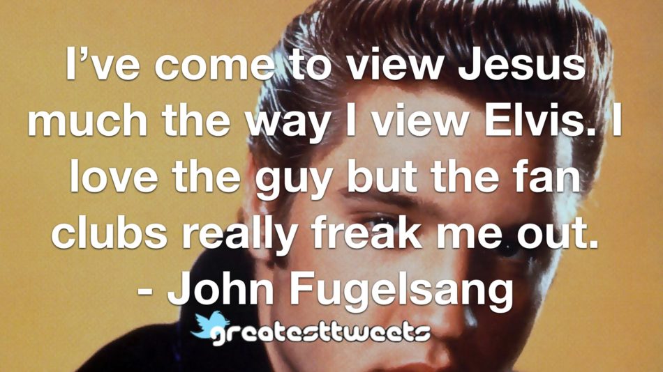 I’ve come to view Jesus much the way I view Elvis. I love the guy but the fan clubs really freak me out. - John Fugelsang