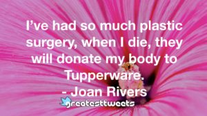 I’ve had so much plastic surgery, when I die, they will donate my body to Tupperware. - Joan Rivers