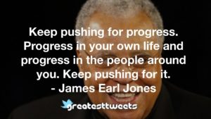 Keep pushing for progress. Progress in your own life and progress in the people around you. Keep pushing for it. - James Earl Jones