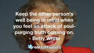 Keep the other person's well being in mind when you feel an attack of soul-purging truth coming on. - Betty White