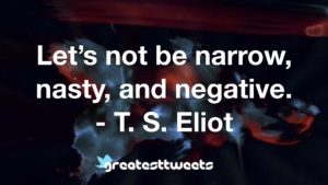 Let’s not be narrow, nasty, and negative. - T. S. Eliot