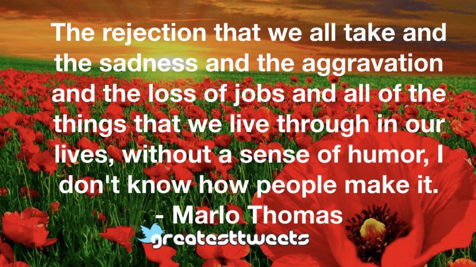 The rejection that we all take and the sadness and the aggravation and the loss of jobs and all of the things that we live through in our lives, without a sense of humor, I don't know how people make it.- Marlo Thomas.001