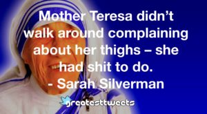 Mother Teresa didn’t walk around complaining about her thighs – she had shit to do. - Sarah Silverman