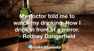 My doctor told me to watch my drinking. Now I drink in front of a mirror. - Rodney Dangerfield