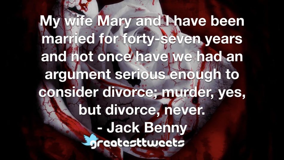 My wife Mary and I have been married for forty-seven years and not once have we had an argument serious enough to consider divorce; murder, yes, but divorce, never. - Jack Benny