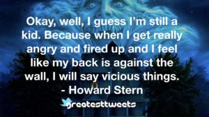 Okay, well, I guess I’m still a kid. Because when I get really angry and fired up and I feel like my back is against the wall, I will say vicious things. - Howard Stern