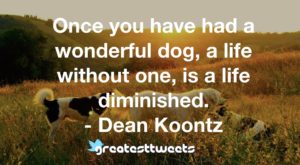 Once you have had a wonderful dog, a life without one, is a life diminished. - Dean Koontz