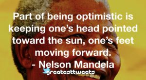 Part of being optimistic is keeping one’s head pointed toward the sun, one’s feet moving forward. - Nelson Mandela