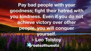 Pay bad people with your goodness; fight their hatred with you kindness. Even if you do not achieve victory over other people, you will conquer yourself. - Leo Tolstoy