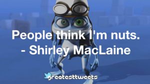 People think I'm nuts. - Shirley MacLaine