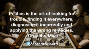 Politics is the art of looking for trouble, finding it everywhere, diagnosing it incorrectly and applying the wrong remedies. - Groucho Marx