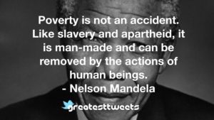 Poverty is not an accident. Like slavery and apartheid, it is man-made and can be removed by the actions of human beings. - Nelson Mandela