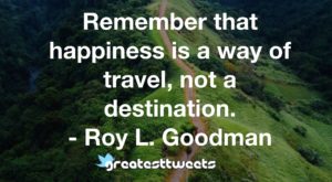 Remember that happiness is a way of travel, not a destination. - Roy L. Goodman