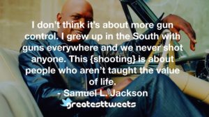 I don’t think it’s about more gun control. I grew up in the South with guns everywhere and we never shot anyone. This {shooting} is about people who aren’t taught the value of life.- Samuel L. Jackson.001