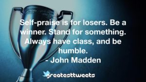 Self-praise is for losers. Be a winner. Stand for something. Always have class, and be humble.