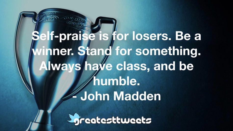 Self-praise is for losers. Be a winner. Stand for something. Always have class, and be humble.