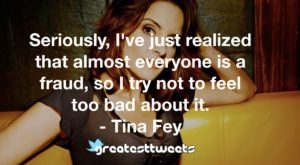 Seriously, I've just realized that almost everyone is a fraud, so I try not to feel too bad about it. - Tina Fey