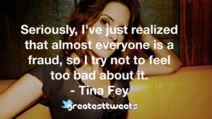 Seriously, I've just realized that almost everyone is a fraud, so I try not to feel too bad about it. - Tina Fey