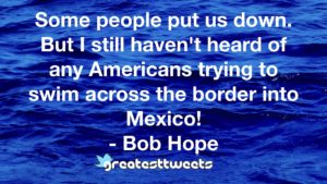 Some people put us down. But I still haven't heard of any Americans trying to swim across the border into Mexico! - Bob Hope