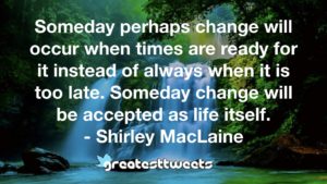 Someday perhaps change will occur when times are ready for it instead of always when it is too late. Someday change will be accepted as life itself. - Shirley MacLaine