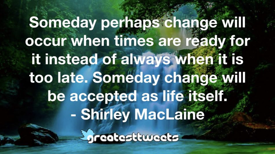 Someday perhaps change will occur when times are ready for it instead of always when it is too late. Someday change will be accepted as life itself. - Shirley MacLaine